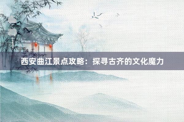 西安曲江景点攻略：探寻古齐的文化魔力