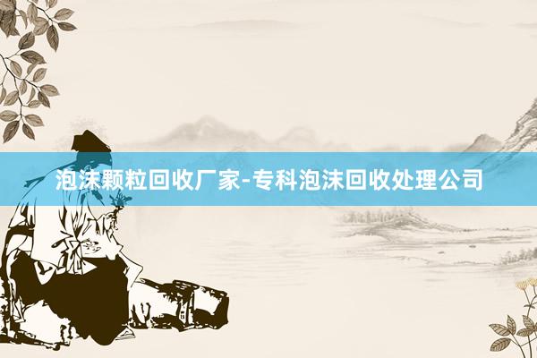 泡沫颗粒回收厂家-专科泡沫回收处理公司